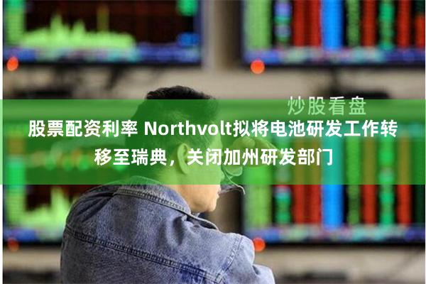 股票配资利率 Northvolt拟将电池研发工作转移至瑞典，关闭加州研发部门