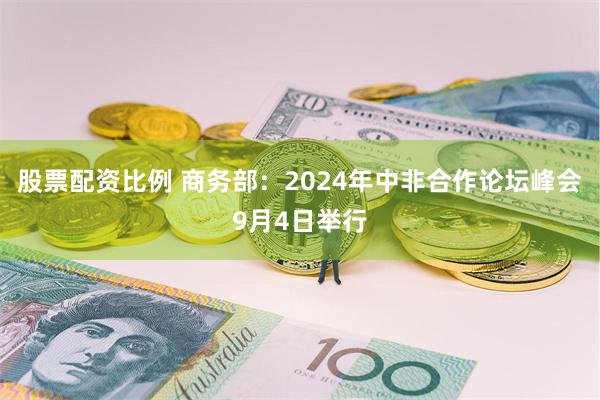 股票配资比例 商务部：2024年中非合作论坛峰会9月4日举行