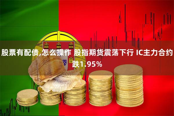 股票有配债,怎么操作 股指期货震荡下行 IC主力合约跌1.95%