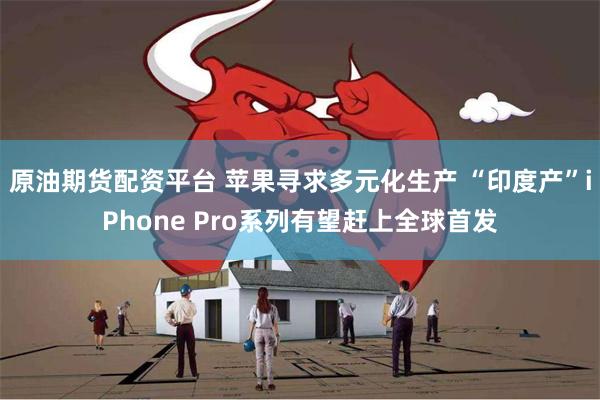 原油期货配资平台 苹果寻求多元化生产 “印度产”iPhone Pro系列有望赶上全球首发