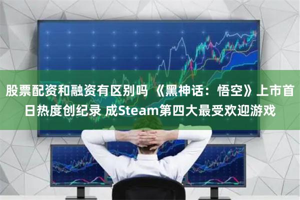 股票配资和融资有区别吗 《黑神话：悟空》上市首日热度创纪录 成Steam第四大最受欢迎游戏