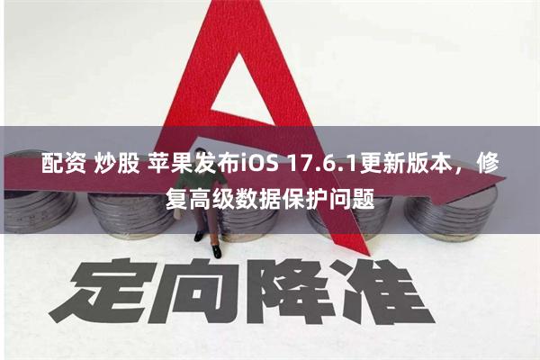 配资 炒股 苹果发布iOS 17.6.1更新版本，修复高级数据保护问题