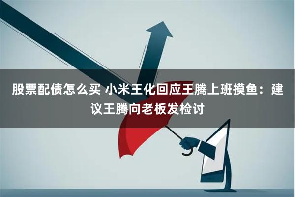 股票配债怎么买 小米王化回应王腾上班摸鱼：建议王腾向老板发检讨