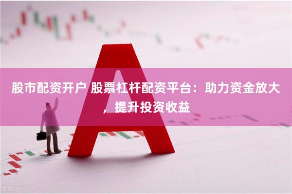 股市配资开户 股票杠杆配资平台：助力资金放大，提升投资收益