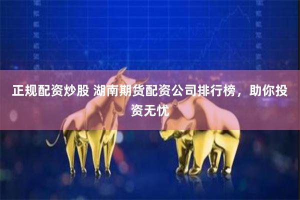 正规配资炒股 湖南期货配资公司排行榜，助你投资无忧