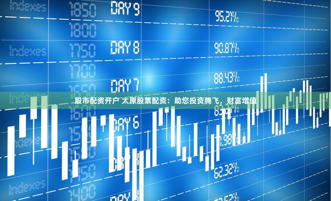 股市配资开户 太原股票配资：助您投资腾飞，财富增值