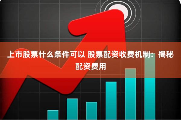 上市股票什么条件可以 股票配资收费机制：揭秘配资费用