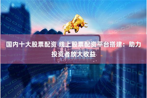 国内十大股票配资 线上股票配资平台搭建：助力投资者放大收益