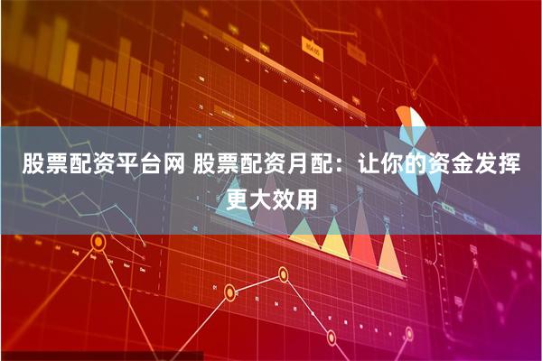 股票配资平台网 股票配资月配：让你的资金发挥更大效用