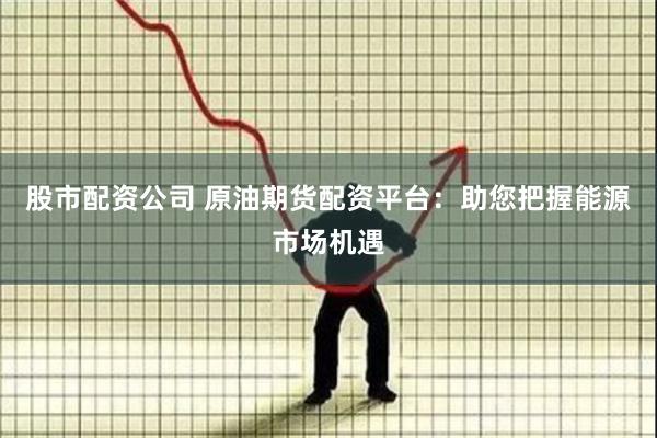 股市配资公司 原油期货配资平台：助您把握能源市场机遇