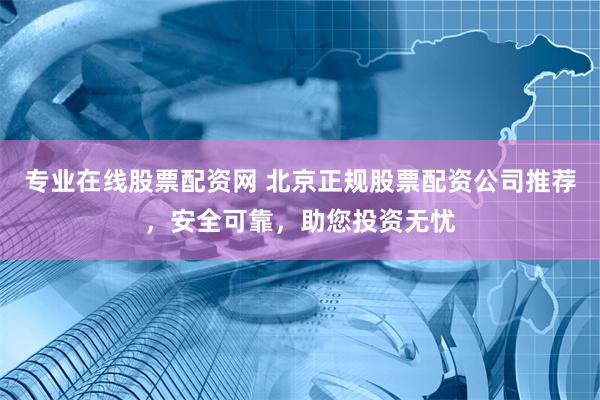 专业在线股票配资网 北京正规股票配资公司推荐，安全可靠，助您投资无忧
