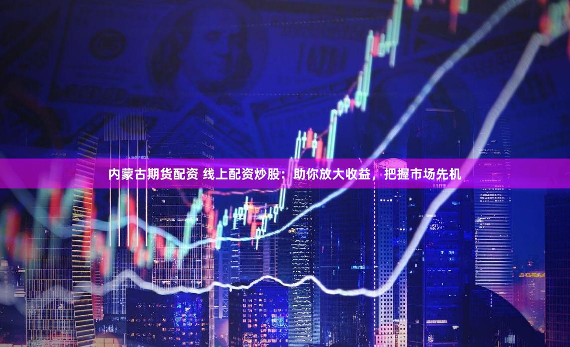 内蒙古期货配资 线上配资炒股：助你放大收益，把握市场先机