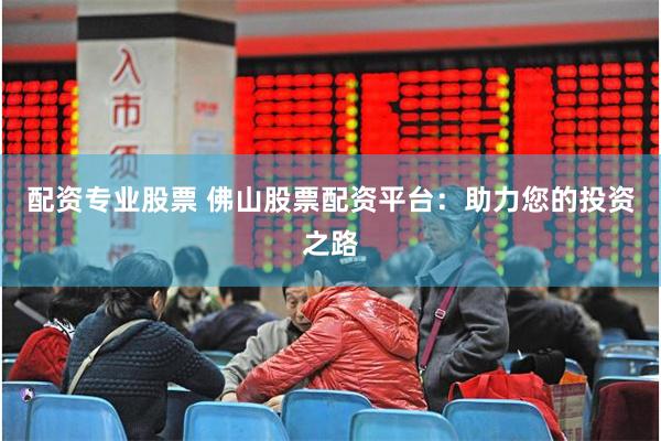 配资专业股票 佛山股票配资平台：助力您的投资之路