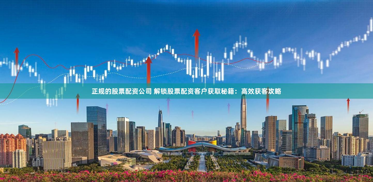 正规的股票配资公司 解锁股票配资客户获取秘籍：高效获客攻略