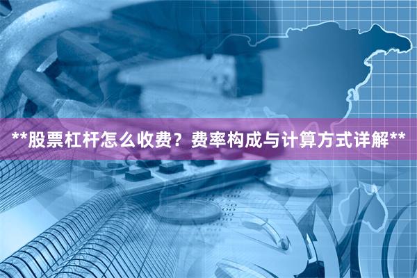 **股票杠杆怎么收费？费率构成与计算方式详解**